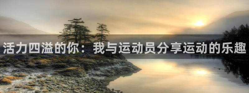 必发官方正版app官方：活力四溢的你：我与运动员分享运动的乐